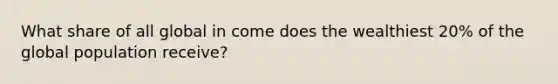 What share of all global in come does the wealthiest 20% of the global population receive?