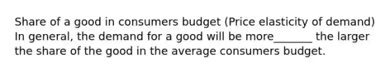 Share of a good in consumers budget (Price elasticity of demand) In general, the demand for a good will be more_______ the larger the share of the good in the average consumers budget.