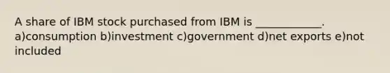 A share of IBM stock purchased from IBM is ____________. a)consumption b)investment c)government d)net exports e)not included