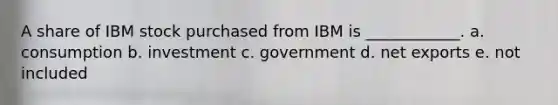 A share of IBM stock purchased from IBM is ____________. a. consumption b. investment c. government d. net exports e. not included