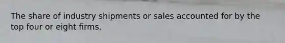 The share of industry shipments or sales accounted for by the top four or eight firms.