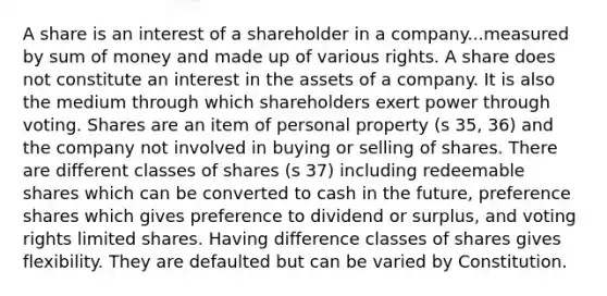 A share is an interest of a shareholder in a company...measured by sum of money and made up of various rights. A share does not constitute an interest in the assets of a company. It is also the medium through which shareholders exert power through voting. Shares are an item of personal property (s 35, 36) and the company not involved in buying or selling of shares. There are different classes of shares (s 37) including redeemable shares which can be converted to cash in the future, preference shares which gives preference to dividend or surplus, and voting rights limited shares. Having difference classes of shares gives flexibility. They are defaulted but can be varied by Constitution.