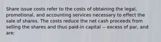 Share issue costs refer to the costs of obtaining the legal, promotional, and accounting services necessary to effect the sale of shares. The costs reduce the net cash proceeds from selling the shares and thus paid-in capital -- excess of par, and are: