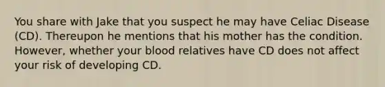 You share with Jake that you suspect he may have Celiac Disease (CD). Thereupon he mentions that his mother has the condition. However, whether your blood relatives have CD does not affect your risk of developing CD.