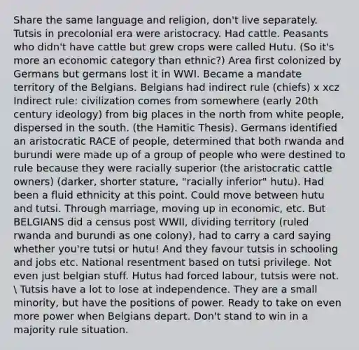 Share the same language and religion, don't live separately. Tutsis in precolonial era were aristocracy. Had cattle. Peasants who didn't have cattle but grew crops were called Hutu. (So it's more an economic category than ethnic?) Area first colonized by Germans but germans lost it in WWI. Became a mandate territory of the Belgians. Belgians had indirect rule (chiefs) x xcz Indirect rule: civilization comes from somewhere (early 20th century ideology) from big places in the north from white people, dispersed in the south. (the Hamitic Thesis). Germans identified an aristocratic RACE of people, determined that both rwanda and burundi were made up of a group of people who were destined to rule because they were racially superior (the aristocratic cattle owners) (darker, shorter stature, "racially inferior" hutu). Had been a fluid ethnicity at this point. Could move between hutu and tutsi. Through marriage, moving up in economic, etc. But BELGIANS did a census post WWII, dividing territory (ruled rwanda and burundi as one colony), had to carry a card saying whether you're tutsi or hutu! And they favour tutsis in schooling and jobs etc. National resentment based on tutsi privilege. Not even just belgian stuff. Hutus had forced labour, tutsis were not.  Tutsis have a lot to lose at independence. They are a small minority, but have the positions of power. Ready to take on even more power when Belgians depart. Don't stand to win in a majority rule situation.