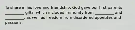 To share in his love and friendship, God gave our first parents __________ gifts, which included immunity from __________ and __________, as well as freedom from disordered appetites and passions.