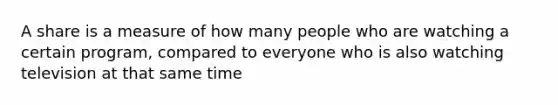 A share is a measure of how many people who are watching a certain program, compared to everyone who is also watching television at that same time