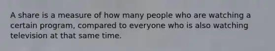 A share is a measure of how many people who are watching a certain program, compared to everyone who is also watching television at that same time.