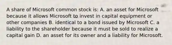 A share of Microsoft common stock is: A. an asset for Microsoft because it allows Microsoft to invest in capital equipment or other companies B. identical to a bond issued by Microsoft C. a liability to the shareholder because it must be sold to realize a capital gain D. an asset for its owner and a liability for Microsoft.