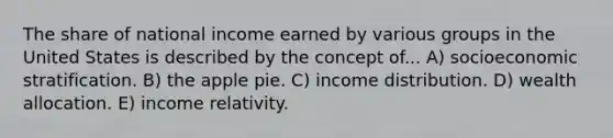 The share of national income earned by various groups in the United States is described by the concept of... A) socioeconomic stratification. B) the apple pie. C) income distribution. D) wealth allocation. E) income relativity.