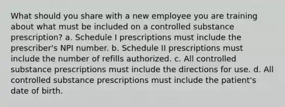 What should you share with a new employee you are training about what must be included on a controlled substance prescription? a. Schedule I prescriptions must include the prescriber's NPI number. b. Schedule II prescriptions must include the number of refills authorized. c. All controlled substance prescriptions must include the directions for use. d. All controlled substance prescriptions must include the patient's date of birth.