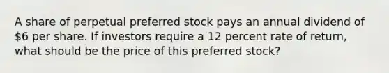 A share of perpetual preferred stock pays an annual dividend of 6 per share. If investors require a 12 percent rate of return, what should be the price of this preferred stock?