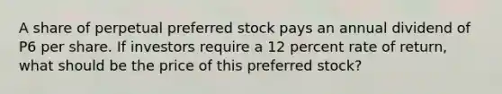 A share of perpetual preferred stock pays an annual dividend of P6 per share. If investors require a 12 percent rate of return, what should be the price of this preferred stock?