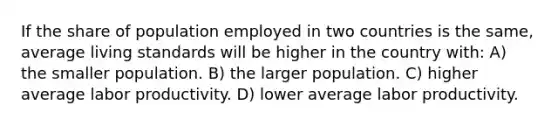 If the share of population employed in two countries is the same, average living standards will be higher in the country with: A) the smaller population. B) the larger population. C) higher average labor productivity. D) lower average labor productivity.