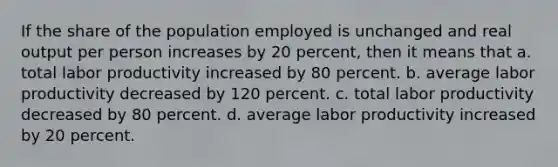 If the share of the population employed is unchanged and real output per person increases by 20 percent, then it means that a. total labor productivity increased by 80 percent. b. average labor productivity decreased by 120 percent. c. total labor productivity decreased by 80 percent. d. average labor productivity increased by 20 percent.