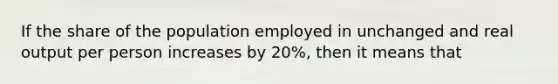 If the share of the population employed in unchanged and real output per person increases by 20%, then it means that