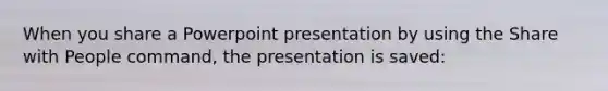 When you share a Powerpoint presentation by using the Share with People command, the presentation is saved: