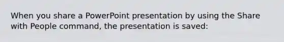 When you share a PowerPoint presentation by using the Share with People command, the presentation is saved: