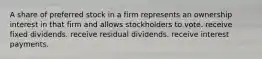 A share of preferred stock in a firm represents an ownership interest in that firm and allows stockholders to vote. receive fixed dividends. receive residual dividends. receive interest payments.