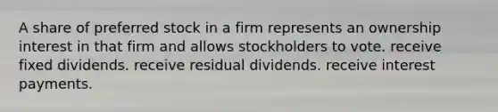 A share of preferred stock in a firm represents an ownership interest in that firm and allows stockholders to vote. receive fixed dividends. receive residual dividends. receive interest payments.