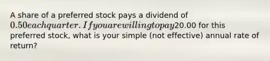 A share of a preferred stock pays a dividend of 0.50 each quarter. If you are willing to pay20.00 for this preferred stock, what is your simple (not effective) annual rate of return?