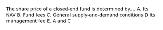 The share price of a closed-end fund is determined by.... A. Its NAV B. Fund fees C. General supply-and-demand conditions D.Its management fee E. A and C