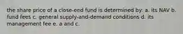 the share price of a close-end fund is determined by: a. its NAV b. fund fees c. general supply-and-demand conditions d. its management fee e. a and c.