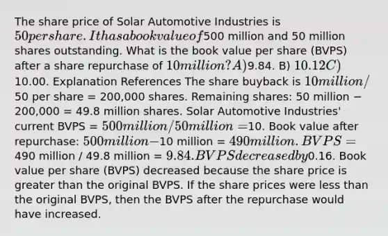 The share price of Solar Automotive Industries is 50 per share. It has a book value of500 million and 50 million shares outstanding. What is the book value per share (BVPS) after a share repurchase of 10 million? A)9.84. B) 10.12 C)10.00. Explanation References The share buyback is 10 million /50 per share = 200,000 shares. Remaining shares: 50 million − 200,000 = 49.8 million shares. Solar Automotive Industries' current BVPS = 500 million / 50 million =10. Book value after repurchase: 500 million −10 million = 490 million. BVPS =490 million / 49.8 million = 9.84. BVPS decreased by0.16. Book value per share (BVPS) decreased because the share price is greater than the original BVPS. If the share prices were less than the original BVPS, then the BVPS after the repurchase would have increased.