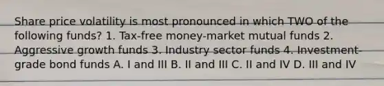 Share price volatility is most pronounced in which TWO of the following funds? 1. Tax-free money-market mutual funds 2. Aggressive growth funds 3. Industry sector funds 4. Investment-grade bond funds A. I and III B. II and III C. II and IV D. III and IV