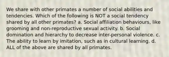 We share with other primates a number of social abilities and tendencies. Which of the following is NOT a social tendency shared by all other primates? a. Social affiliation behaviours, like grooming and non-reproductive sexual activity. b. Social domination and hierarchy to decrease inter-personal violence. c. The ability to learn by imitation, such as in cultural learning. d. ALL of the above are shared by all primates.