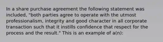 In a share purchase agreement the following statement was included, "both parties agree to operate with the utmost professionalism, integrity and good character in all corporate transaction such that it instills confidence that respect for the process and the result." This is an example of a(n):