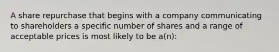 A share repurchase that begins with a company communicating to shareholders a specific number of shares and a range of acceptable prices is most likely to be a(n):