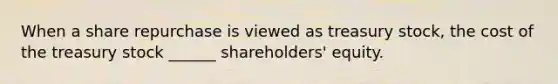 When a share repurchase is viewed as treasury stock, the cost of the treasury stock ______ shareholders' equity.