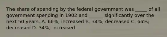 The share of spending by the federal government was _____ of all government spending in 1902 and ______ significantly over the next 50 years. A. 66%; increased B. 34%; decreased C. 66%; decreased D. 34%; increased