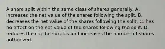 A share split within the same class of shares generally: A. increases the net value of the shares following the split. B. decreases the net value of the shares following the split. C. has no effect on the net value of the shares following the split. D. reduces the capital surplus and increases the number of shares authorized.