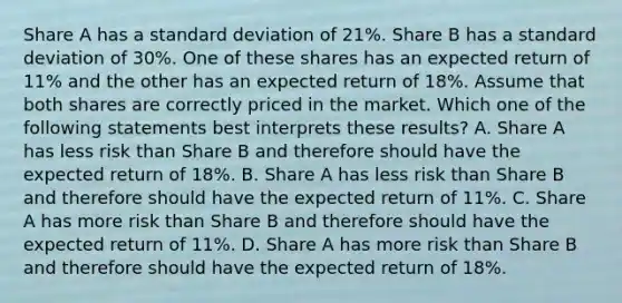 Share A has a standard deviation of 21%. Share B has a standard deviation of 30%. One of these shares has an expected return of 11% and the other has an expected return of 18%. Assume that both shares are correctly priced in the market. Which one of the following statements best interprets these results? A. Share A has less risk than Share B and therefore should have the expected return of 18%. B. Share A has less risk than Share B and therefore should have the expected return of 11%. C. Share A has more risk than Share B and therefore should have the expected return of 11%. D. Share A has more risk than Share B and therefore should have the expected return of 18%.