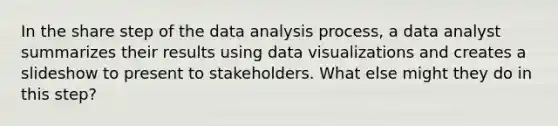 In the share step of the data analysis process, a data analyst summarizes their results using data visualizations and creates a slideshow to present to stakeholders. What else might they do in this step?