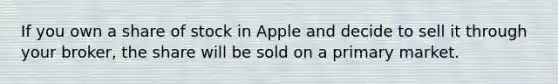 If you own a share of stock in Apple and decide to sell it through your broker, the share will be sold on a primary market.