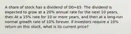 A share of stock has a dividend of D0=5. The dividend is expected to grow at a 20% annual rate for the next 10 years, then At a 15% rate for 10 or more years, and then at a long-run normal growth rate of 10% forever. If investors require a 10% return on this stock, what is its current price?