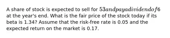 A share of stock is expected to sell for 53 and pay a dividend of6 at the year's end. What is the fair price of the stock today if its beta is 1.34? Assume that the risk-free rate is 0.05 and the expected return on the market is 0.17.