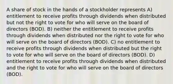 A share of stock in the hands of a stockholder represents A) entitlement to receive profits through dividends when distributed but not the right to vote for who will serve on the board of directors (BOD). B) neither the entitlement to receive profits through dividends when distributed nor the right to vote for who will serve on the board of directors (BOD). C) no entitlement to receive profits through dividends when distributed but the right to vote for who will serve on the board of directors (BOD). D) entitlement to receive profits through dividends when distributed and the right to vote for who will serve on the board of directors (BOD).