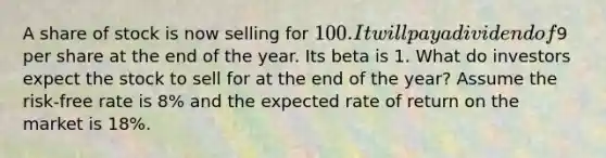 A share of stock is now selling for 100. It will pay a dividend of9 per share at the end of the year. Its beta is 1. What do investors expect the stock to sell for at the end of the year? Assume the risk-free rate is 8% and the expected rate of return on the market is 18%.