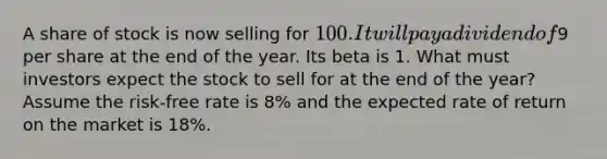 A share of stock is now selling for 100. It will pay a dividend of9 per share at the end of the year. Its beta is 1. What must investors expect the stock to sell for at the end of the year? Assume the risk-free rate is 8% and the expected rate of return on the market is 18%.