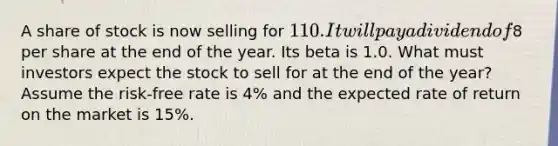 A share of stock is now selling for 110. It will pay a dividend of8 per share at the end of the year. Its beta is 1.0. What must investors expect the stock to sell for at the end of the year? Assume the risk-free rate is 4% and the expected rate of return on the market is 15%.