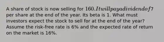 A share of stock is now selling for 160. It will pay a dividend of7 per share at the end of the year. Its beta is 1. What must investors expect the stock to sell for at the end of the year? Assume the risk-free rate is 6% and the expected rate of return on the market is 16%.