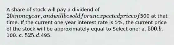 A share of stock will pay a dividend of 20 in one year, and will be sold for an expected price of500 at that time. If the current one-year interest rate is 5%, the current price of the stock will be approximately equal to Select one: a. 500. b.100. c. 525. d.495.