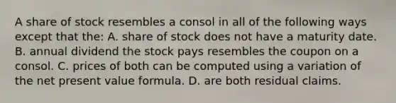 A share of stock resembles a consol in all of the following ways except that the: A. share of stock does not have a maturity date. B. annual dividend the stock pays resembles the coupon on a consol. C. prices of both can be computed using a variation of the net present value formula. D. are both residual claims.