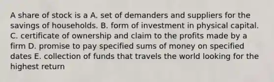 A share of stock is a A. set of demanders and suppliers for the savings of households. B. form of investment in physical capital. C. certificate of ownership and claim to the profits made by a firm D. promise to pay specified sums of money on specified dates E. collection of funds that travels the world looking for the highest return