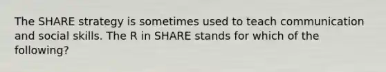 The SHARE strategy is sometimes used to teach communication and social skills. The R in SHARE stands for which of the following?