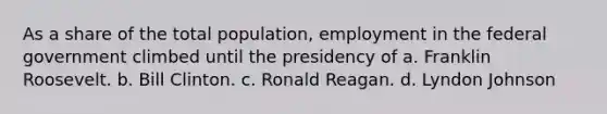 As a share of the total population, employment in the federal government climbed until the presidency of a. Franklin Roosevelt. b. Bill Clinton. c. Ronald Reagan. d. Lyndon Johnson